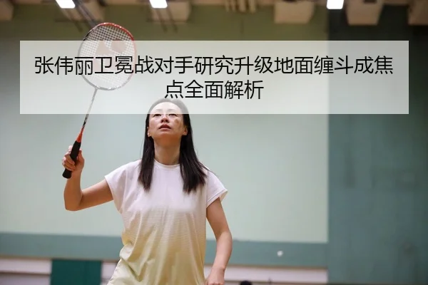 张伟丽卫冕战对手研究升级地面缠斗成焦点全面解析