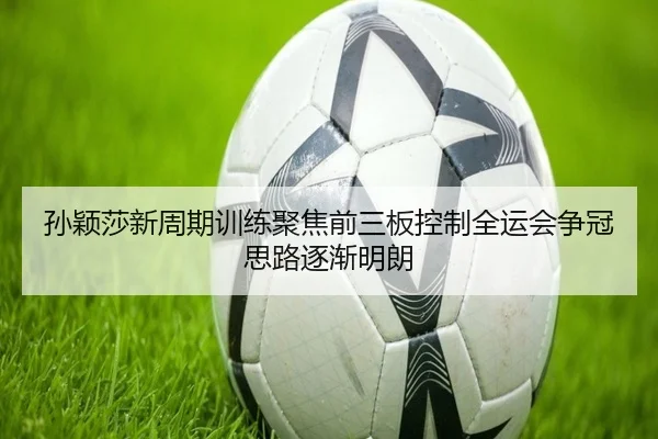 孙颖莎新周期训练聚焦前三板控制全运会争冠思路逐渐明朗